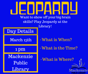 Jeopardy Want to show off your big-brain skills? Play Jeopardy at the library! Day Details March 15th - What is When? 1:00 pm - What is the Time? Mackenzie Public Library - What is Where?