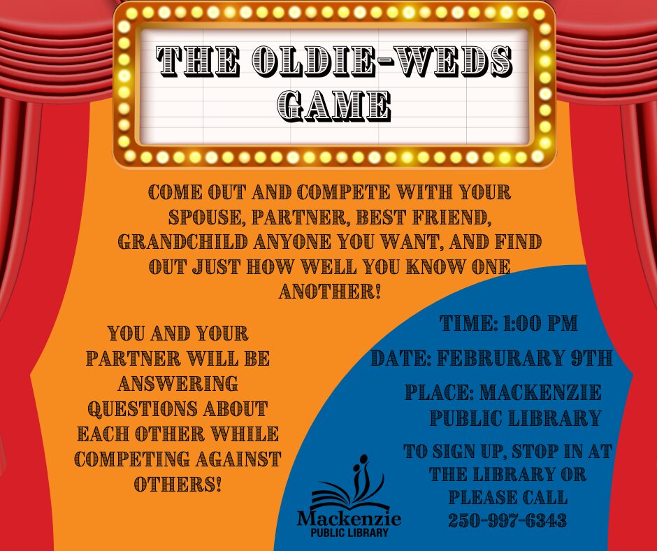 The Oldie-Weds Game Come out and compete with your partner, best friend, grandchild or anyone you want, and find out just how well you know one another! You and your partner will be answering questions about each other while competing against others! Time: 1:00pm Date: February 9th Place: Mackenzie Public Library To sign up, stop in at the library or call 250-997-6343