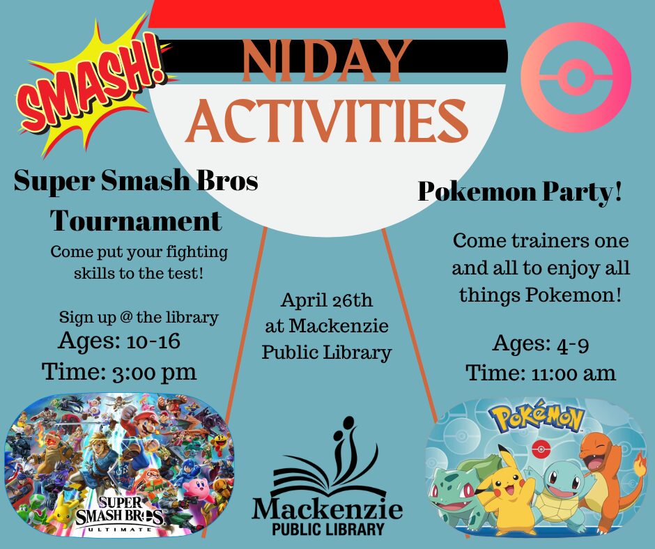 NI Days Activities Super Smash Bros Tournament Come Put your fighting skills to the test! Sign up @ the Library Ages:10-16 Time:3:00 pm Pokemon Party! Come trainers one and all to enjoy all things Pokemon! Ages: 4-9 Time: 11:00 am April 26th at Mackenzie Public Library