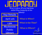 Jeopardy Want to show off your big brain skills? Play Jeopardy at the library! Day Details April 19th 1:00pm Mackenzie Public Library
