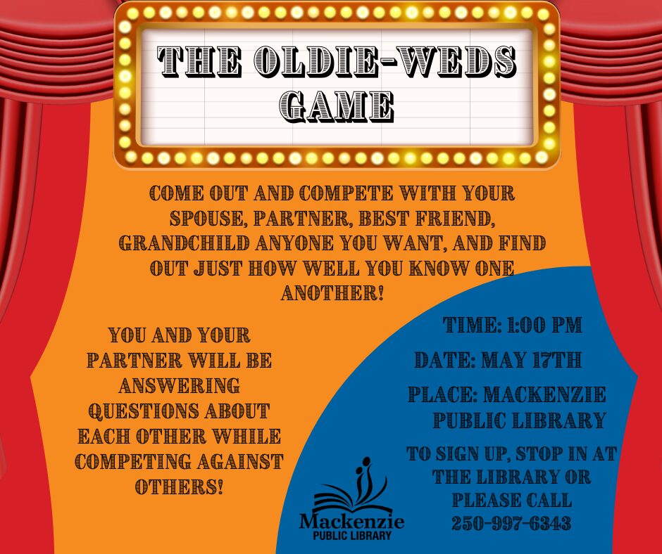 The Oldie-Weds Game Come out and compete with you spouse, partner, best friend, grandchild anyone you want, and find out just how well you know one another! You and your partner will be answering questions about each other while competing against others! Time: 1:00pm Date: May 17th Place: Mackenzie Public Library To Sign up, stop by the library or please call 250-997-6343