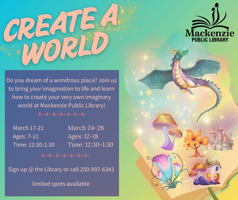 Create A World Do you dream of a wondrous place? Join us to bring you imagination to life and learn how to create your very own imaginary world at Mackenzie Public Library March 17-21 Ages: 7-11 Time: 12:30-1:30 March 24-28 Ages: 12-18 Time: 12:30-1:30 Sign up @ the Library or call 250-997-6343 Limited spots available